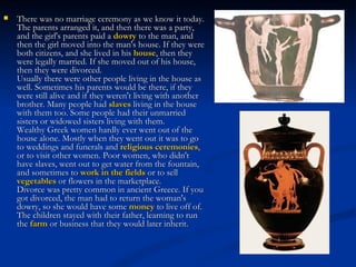    There was no marriage ceremony as we know it today.
    The parents arranged it, and then there was a party,
    and the girl's parents paid a dowry to the man, and
    then the girl moved into the man's house. If they were
    both citizens, and she lived in his house, then they
    were legally married. If she moved out of his house,
    then they were divorced. 
    Usually there were other people living in the house as
    well. Sometimes his parents would be there, if they
    were still alive and if they weren't living with another
    brother. Many people had slaves living in the house
    with them too. Some people had their unmarried
    sisters or widowed sisters living with them. 
    Wealthy Greek women hardly ever went out of the
    house alone. Mostly when they went out it was to go
    to weddings and funerals and religious ceremonies,
    or to visit other women. Poor women, who didn't
    have slaves, went out to get water from the fountain,
    and sometimes to work in the fields or to sell 
    vegetables or flowers in the marketplace. 
    Divorce was pretty common in ancient Greece. If you
    got divorced, the man had to return the woman's
    dowry, so she would have some money to live off of.
    The children stayed with their father, learning to run
    the farm or business that they would later inherit.
 