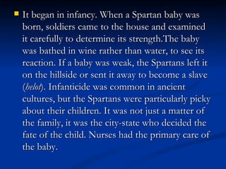    It began in infancy. When a Spartan baby was
    born, soldiers came to the house and examined
    it carefully to determine its strength.The baby
    was bathed in wine rather than water, to see its
    reaction. If a baby was weak, the Spartans left it
    on the hillside or sent it away to become a slave
    (helot). Infanticide was common in ancient
    cultures, but the Spartans were particularly picky
    about their children. It was not just a matter of
    the family, it was the city-state who decided the
    fate of the child. Nurses had the primary care of
    the baby.
 
