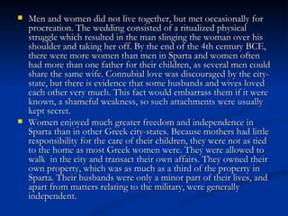    Men and women did not live together, but met occasionally for
    procreation. The wedding consisted of a ritualized physical
    struggle which resulted in the man slinging the woman over his
    shoulder and taking her off. By the end of the 4th century BCE,
    there were more women than men in Sparta and women often
    had more than one father for their children, as several men could
    share the same wife. Connubial love was discouraged by the city-
    state, but there is evidence that some husbands and wives loved
    each other very much. This fact would embarrass them if it were
    known, a shameful weakness, so such attachments were usually
    kept secret.
   Women enjoyed much greater freedom and independence in
    Sparta than in other Greek city-states. Because mothers had little
    responsibility for the care of their children, they were not as tied
    to the home as most Greek women were. They were allowed to
    walk in the city and transact their own affairs. They owned their
    own property, which was as much as a third of the property in
    Sparta. Their husbands were only a minor part of their lives, and
    apart from matters relating to the military, were generally
    independent.
 
