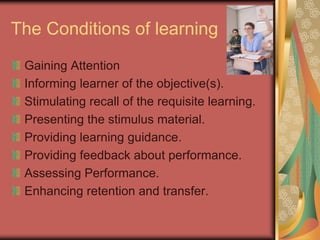 The Conditions of learning
 Gaining Attention
 Informing learner of the objective(s).
 Stimulating recall of the requisite learning.
 Presenting the stimulus material.
 Providing learning guidance.
 Providing feedback about performance.
 Assessing Performance.
 Enhancing retention and transfer.
 