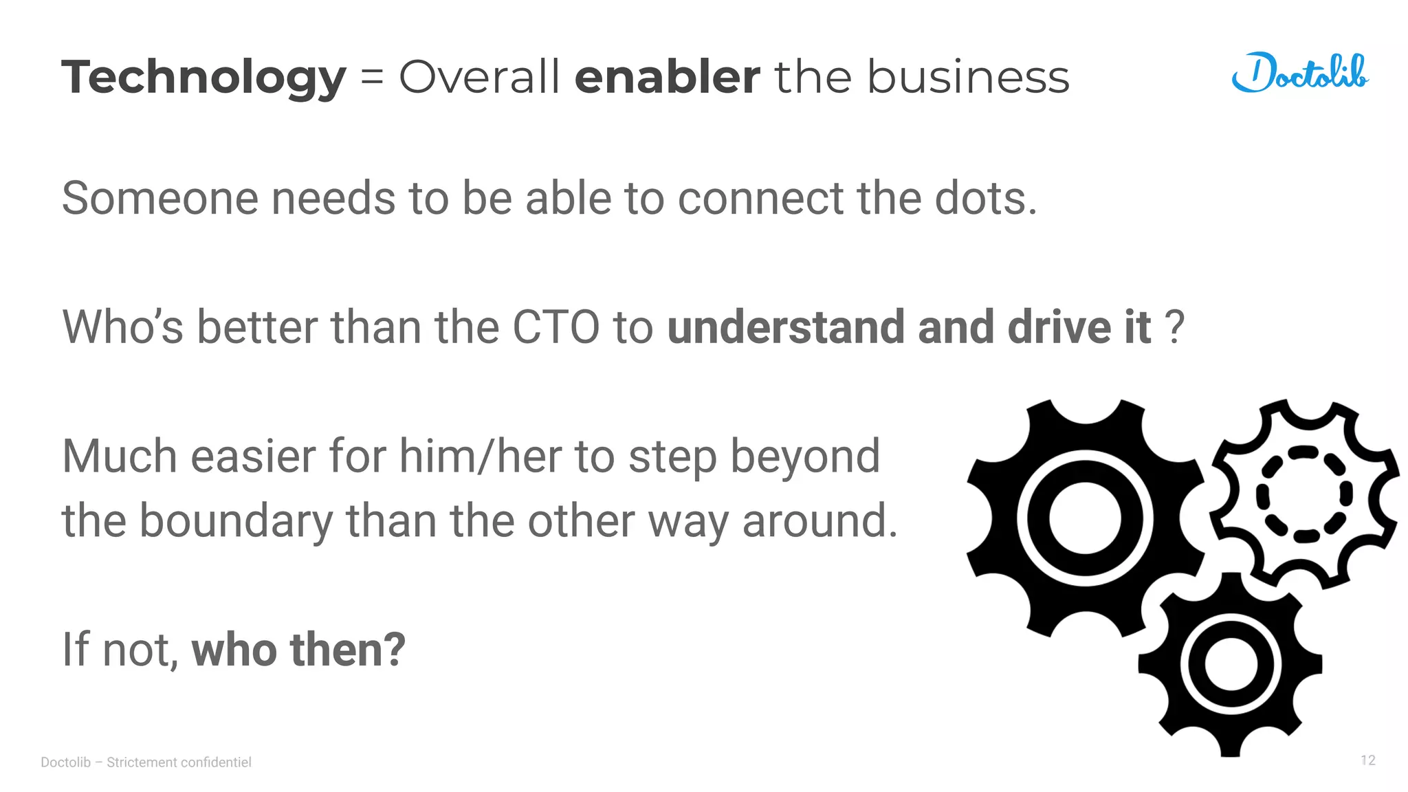 Doctolib – Strictement conﬁdentiel
Technology = Overall enabler the business
Someone needs to be able to connect the dots.
Who’s better than the CTO to understand and drive it ?
Much easier for him/her to step beyond
the boundary than the other way around.
If not, who then?
12
 