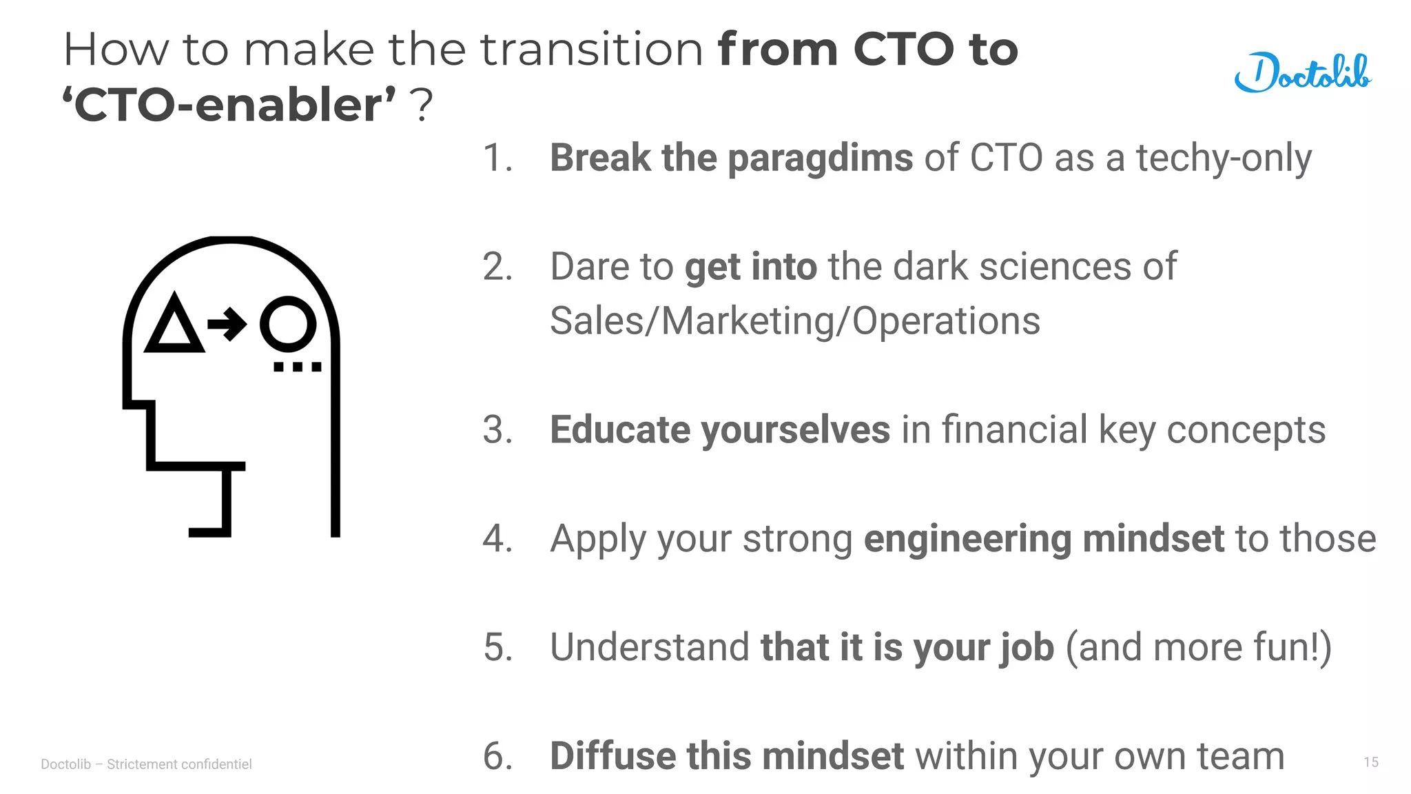 Doctolib – Strictement conﬁdentiel
How to make the transition from CTO to
‘CTO-enabler’ ?
15
1. Break the paragdims of CTO as a techy-only
2. Dare to get into the dark sciences of
Sales/Marketing/Operations
3. Educate yourselves in ﬁnancial key concepts
4. Apply your strong engineering mindset to those
5. Understand that it is your job (and more fun!)
6. Diffuse this mindset within your own team
 