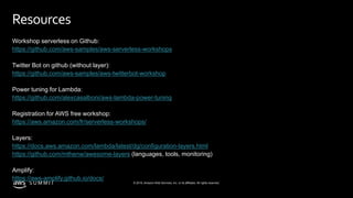 © 2019, Amazon Web Services, Inc. or its affiliates. All rights reserved.S U M M I T
Resources
Workshop serverless on Github:
https://github.com/aws-samples/aws-serverless-workshops
Twitter Bot on github (without layer):
https://github.com/aws-samples/aws-twitterbot-workshop
Power tuning for Lambda:
https://github.com/alexcasalboni/aws-lambda-power-tuning
Registration for AWS free workshop:
https://aws.amazon.com/fr/serverless-workshops/
Layers:
https://docs.aws.amazon.com/lambda/latest/dg/configuration-layers.html
https://github.com/mthenw/awesome-layers (languages, tools, monitoring)
Amplify:
https://aws-amplify.github.io/docs/
 