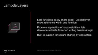 © 2019, Amazon Web Services, Inc. or its affiliates. All rights reserved.S U M M I T
Lambda Layers
Lets functions easily share code: Upload layer
once, reference within any function
Promote separation of responsibilities, lets
developers iterate faster on writing business logic
Built in support for secure sharing by ecosystem
 