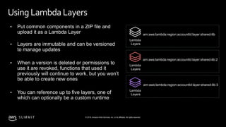© 2019, Amazon Web Services, Inc. or its affiliates. All rights reserved.S U M M I T
Using Lambda Layers
• Put common components in a ZIP file and
upload it as a Lambda Layer
• Layers are immutable and can be versioned
to manage updates
• When a version is deleted or permissions to
use it are revoked, functions that used it
previously will continue to work, but you won’t
be able to create new ones
• You can reference up to five layers, one of
which can optionally be a custom runtime
Lambda
Layers
arn:aws:lambda:region:accountId:layer:shared-lib
Lambda
Layers
arn:aws:lambda:region:accountId:layer:shared-lib:2
Lambda
Layers
arn:aws:lambda:region:accountId:layer:shared-lib:3
 