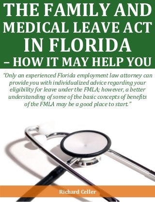 THE FAMILY AND
MEDICAL LEAVE ACT
IN FLORIDA
– HOW IT MAY HELP YOU
“Only an experienced Florida employment law attorney can
provide you with individualized advice regarding your
eligibility for leave under the FMLA; however, a better
understanding of some of the basic concepts of benefits
of the FMLA may be a good place to start.”
Richard Celler
 