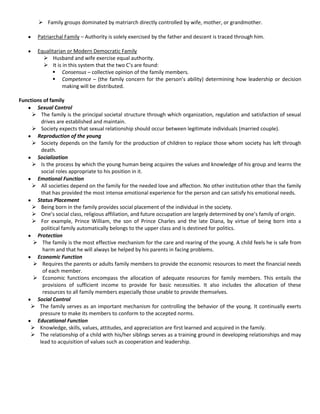  Family groups dominated by matriarch directly controlled by wife, mother, or grandmother.
Patriarchal Family – Authority is solely exercised by the father and descent is traced through him.
Equalitarian or Modern Democratic Family
 Husband and wife exercise equal authority.
 It is in this system that the two C’s are found:
 Consensus – collective opinion of the family members.
 Competence – (the family concern for the person’s ability) determining how leadership or decision
making will be distributed.
Functions of family
Sexual Control
 The family is the principal societal structure through which organization, regulation and satisfaction of sexual
drives are established and maintain.
 Society expects that sexual relationship should occur between legitimate individuals (married couple).
Reproduction of the young
 Society depends on the family for the production of children to replace those whom society has left through
death.
Socialization
 Is the process by which the young human being acquires the values and knowledge of his group and learns the
social roles appropriate to his position in it.
Emotional Function
 All societies depend on the family for the needed love and affection. No other institution other than the family
that has provided the most intense emotional experience for the person and can satisfy his emotional needs.
Status Placement
 Being born in the family provides social placement of the individual in the society.
 One’s social class, religious affiliation, and future occupation are largely determined by one’s family of origin.
 For example, Prince William, the son of Prince Charles and the late Diana, by virtue of being born into a
political family automatically belongs to the upper class and is destined for politics.
Protection
 The family is the most effective mechanism for the care and rearing of the young. A child feels he is safe from
harm and that he will always be helped by his parents in facing problems.
Economic Function
 Requires the parents or adults family members to provide the economic resources to meet the financial needs
of each member.
 Economic functions encompass the allocation of adequate resources for family members. This entails the
provisions of sufficient income to provide for basic necessities. It also includes the allocation of these
resources to all family members especially those unable to provide themselves.
Social Control
 The family serves as an important mechanism for controlling the behavior of the young. It continually exerts
pressure to make its members to conform to the accepted norms.
Educational Function
 Knowledge, skills, values, attitudes, and appreciation are first learned and acquired in the family.
 The relationship of a child with his/her siblings serves as a training ground in developing relationships and may
lead to acquisition of values such as cooperation and leadership.
 