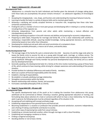 Stage V. Adolescent (12 – 20 years old)
Developmental Tasks
Adolescence is a stressful time for both individuals and families given the demands of changes taking place.
Until these tasks are accomplished, the person remains immature – an adolescent regardless of chronological
age.
 Accepting the changing body – size, shape, and function and understanding the meaning of physical maturity.
 Learning to handle the body in a variety of physical skills and to maintain good health.
 Achieving a satisfying and socially accepted feminine or masculine role, recognizing how these roles have
similarities and distinctions.
 Finding the self as a member of one or more peer groups and developing skills in relating to a variety of people,
including those of the opposite sex.
 Achieving independence from parents and other adults while maintaining a mature affection and
interdependence with them.
 Selecting a satisfying occupation in line with interests and abilities and preparing for economic independence.
 Preparing to settle down, frequently for marriage and family life, or for a close relationship with another by
developing a responsible attitude, acquiring needed knowledge, making appropriate decisions, and forming a
relationship based on love rather than infatuation.
 Developing the intellectual and work skills and social sensitivities of a competent citizen.
 Developing a workable philosophy, a mature set of values, and worthy ideas.
Family Developmental Task
 The teenage stage of the family life cycle is entered when the child becomes 13 and the stage ends when he
leaves the family circle to assume his role as a young adult through work, marriage, or military service. The
overall family goal at this time is to allow the adolescent greater freedom and responsibility to prepare him for
young adulthood. Although each family member has personal developmental tasks, the family unit as a whole
also has developmental tasks.
 Generally speaking, the developmental tasks for a family at this time involve maintaining a grasp of those faces
of life, which continue to have meaning, while striving for a deeper awareness and understanding of the present
situation.
 Provide facilities for individual differences and needs of family members.
 Work out a system of financial responsibility within the family.
 Establish a sharing of responsibilities.
 Re-establish a mutually satisfying marriage relationship.
 Strengthen communication within the family.
 Rework relationships with relatives, friends, and associates
 Formulate a workable philosophy of life as a family.
Stage VI. Young Adult (20 – 40 years old)
Developmental Tasks
The specific developmental tasks of the youth as he is making the transition from adolescence into young
adulthood can be summarized as follows: choosing a vocation, getting appropriate education or training, and
formulating ideas about selection of a mate or someone with whom to have a close relationship. For the young
adult in general, the following tasks must be achieved regardless of his situation in life.
 Accepting self and stabilizing self-concept and body image.
 Establishing independence from parental home and financial aid.
 Becoming established in a vocation or profession that provides personal satisfaction, economic independence,
and a feeling of making a worthwhile contribution to society.
 Learn other ways of expressing love aside from sexual intimacy.
 Establishing an intimate bond with another, either through marriage or with a close friendship.
 Establishing and managing a residence or home.
 Finding a congenial social group.
 Deciding whether or not to have a family.
 