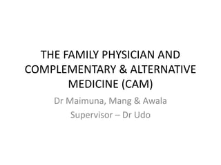 THE FAMILY PHYSICIAN AND
COMPLEMENTARY & ALTERNATIVE
MEDICINE (CAM)
Dr Maimuna, Mang & Awala
Supervisor – Dr Udo
 