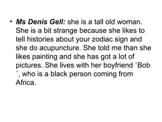 • Ms Denis Gell: she is a tall old woman.
She is a bit strange because she likes to
tell histories about your zodiac sign and
she do acupuncture. She told me than she
likes painting and she has got a lot of
pictures. She lives with her boyfriend `Bob
´, who is a black person coming from
Africa.
 