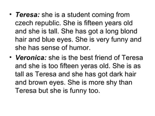 • Teresa: she is a student coming from
czech republic. She is fifteen years old
and she is tall. She has got a long blond
hair and blue eyes. She is very funny and
she has sense of humor.
• Veronica: she is the best friend of Teresa
and she is too fifteen yeras old. She is as
tall as Teresa and she has got dark hair
and brown eyes. She is more shy than
Teresa but she is funny too.
 