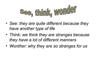 • See: they are quite different because they
have another type of life
• Think: we think they are stranges because
they have a lot of different manners
• Wonther: why they are so stranges for us
 