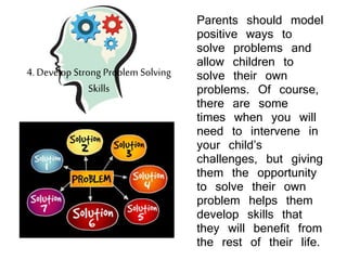 Parents should model
positive ways to
solve problems and
allow children to
solve their own
problems. Of course,
there are some
times when you will
need to intervene in
your child’s
challenges, but giving
them the opportunity
to solve their own
problem helps them
develop skills that
they will benefit from
the rest of their life.
4. Develop Strong Problem Solving
Skills
 