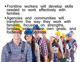 Frontline workers will develop skills
needed to work effectively with
families.
Agencies and communities will
transform the way they work with
families, focusing on strengths,
families setting their own goals, and
fostering collaboration.
 