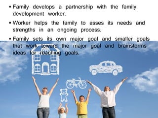  Family develops a partnership with the family
development worker.
 Worker helps the family to asses its needs and
strengths in an ongoing process.
 Family sets its own major goal and smaller goals
that work toward the major goal and brainstorms
ideas for reaching goals.
 
