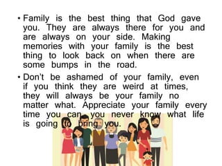 • Family is the best thing that God gave
you. They are always there for you and
are always on your side. Making
memories with your family is the best
thing to look back on when there are
some bumps in the road.
• Don’t be ashamed of your family, even
if you think they are weird at times,
they will always be your family no
matter what. Appreciate your family every
time you can, you never know what life
is going to bring you.
 