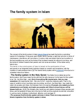 The family system in Islam
The concept of the family system in Islam Islamic Sharia has made the family a controlling
system for its dealings. It has given each Muslim family member a right that suits him in terms of
maintenance, inheritance, will, and others. It is also a rank and duties that he has to perform in
the best possible way, such as the duties of the husband towards his wife and vice versa, and
the duties of children towards their parents and vice versa and others. Of the duties set by
Islamic law.
The family in the social system of Islam is based on the participation of men
and women in an integrated family institution based on consent and acceptance, with the
condition of parity between them, [2] The Islamic family system will be explained in the Qur’an in
a detailed manner as follows
: The family system in the Holy Quran The Noble Qur’an talked about the
family system, and it was meant by the wife and the wife, because it is the basis for this system
to be; He - the Most High - said: (And of everything We created pairs, that you may
remember), [3] meaning that God - Glory be to Him - made the creatures pairs; That is, the
origin of creation is from one father and one mother, and God - the Most High - has made this
origin into peoples and tribes; And between that in his saying: (O people, we created you from
remembrance and female, and made you peoples and tribes to know that you will be
blessed with you. [4] [5] The Almighty also made ties and relations between these peoples and
tribes, and the greatest of these ties is the bond of faith and the prophetic bonds that come after
it, such as mercy, kindness, brotherhood, affection, and marriage. [5
] The purposes that the family system achieves in Islam There are many purposes of
Islamic legislation from the family system in Islam.
 