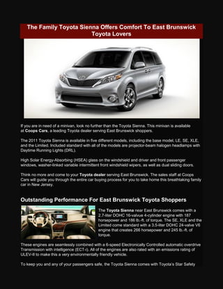 The Family Toyota Sienna Offers Comfort To East Brunswick
                         Toyota Lovers




If you are in need of a minivan, look no further than the Toyota Sienna. This minivan is available
at Coops Cars, a leading Toyota dealer serving East Brunswick shoppers.

The 2011 Toyota Sienna is available in five different models, including the base model, LE, SE, XLE,
and the Limited. Included standard with all of the models are projector-beam halogen headlamps with
Daytime Running Lights (DRL).

High Solar Energy-Absorbing (HSEA) glass on the windshield and driver and front passenger
windows, washer-linked variable intermittent front windshield wipers, as well as dual sliding doors.

Think no more and come to your Toyota dealer serving East Brunswick. The sales staff at Coops
Cars will guide you through the entire car buying process for you to take home this breathtaking family
car in New Jersey.


Outstanding Performance For East Brunswick Toyota Shoppers
                                            The Toyota Sienna near East Brunswick comes with a
                                            2.7-liter DOHC 16-valvue 4-cylinder engine with 187
                                            horsepower and 186 lb.-ft. of torque. The SE, XLE and the
                                            Limited come standard with a 3.5-liter DOHC 24-valve V6
                                            engine that creates 266 horsepower and 245 lb.-ft. of
                                            torque.

These engines are seamlessly combined with a 6-speed Electronically Controlled automatic overdrive
Transmission with intelligence (ECT-i). All of the engines are also rated with an emissions rating of
ULEV-II to make this a very environmentally friendly vehicle.

To keep you and any of your passengers safe, the Toyota Sienna comes with Toyota’s Star Safety
 
