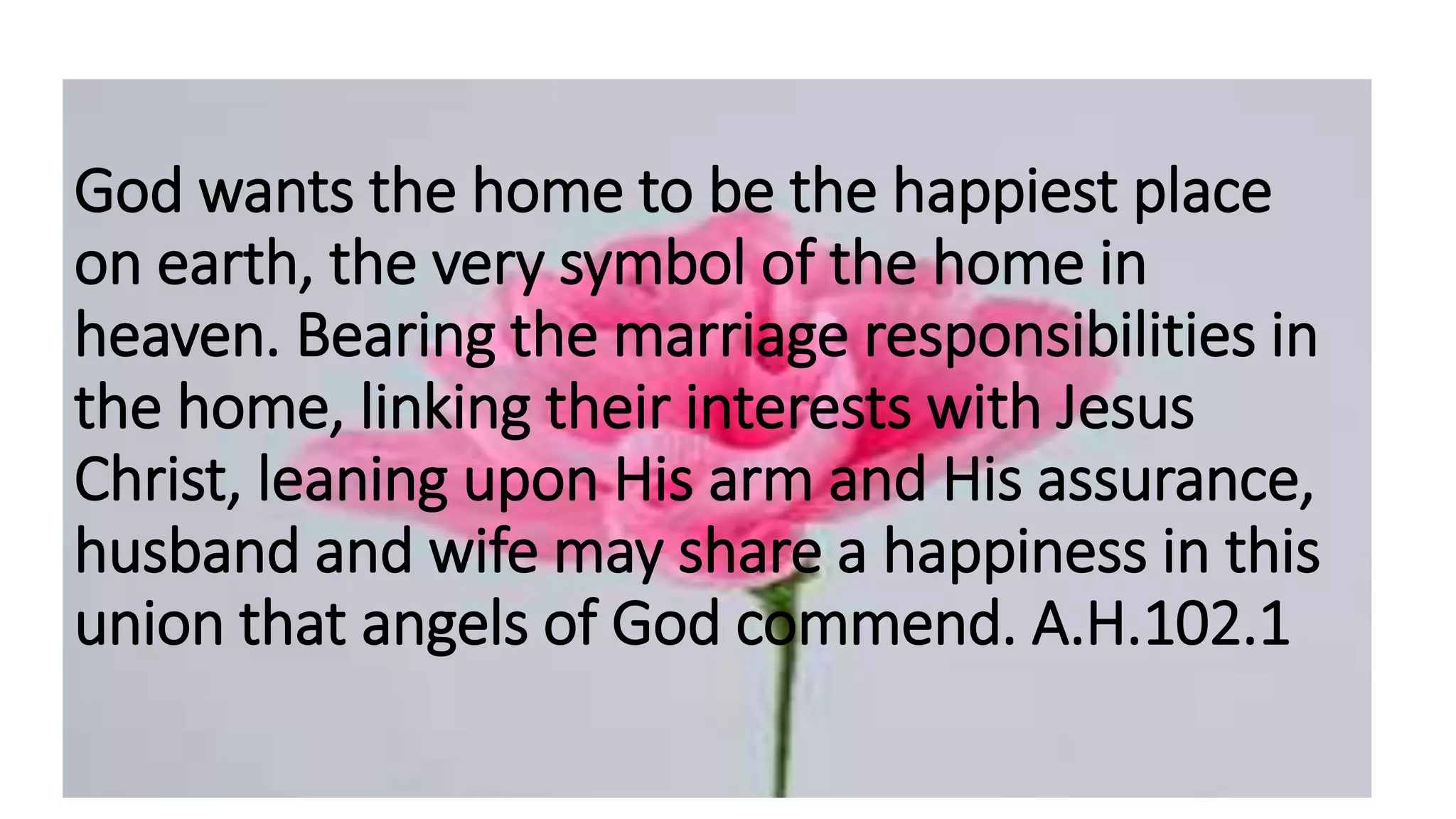 God wants the home to be the happiest place
on earth, the very symbol of the home in
heaven. Bearing the marriage responsibilities in
the home, linking their interests with Jesus
Christ, leaning upon His arm and His assurance,
husband and wife may share a happiness in this
union that angels of God commend. A.H.102.1