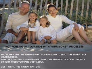YOU WORK A LIFETIME TO HAVE WHAT YOU HAVE AND TO ENJOY THE BENEFITS OF YOUR SUCCESS.  NOW TAKE THE TIME TO UNDERSTAND HOW YOUR FINANCIAL SUCCESS CAN HELP OR HURT THOSE YOU CARE MOST ABOUT.  GET IT RIGHT.   THIS IS WHAT MATTERS   NOT FOULING UP YOUR KIDS WITH YOUR MONEY.  PRICELESS . NOT FOULING UP YOUR KIDS WITH YOUR MONEY. PRICELESS. 