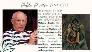 Pablo Picasso (1881-1973)
Pablo Picasso is one of
the greatest and most
influential artists of the
20th century, is born in
Malaga, Spain. He is
famous for his role in
pioneering Cubism with
Georges Braque and for
his melancholy Blue
Period pieces. He
created thousands of
paintings, sculptures,
ceramics, watercolors,
and engravings.
 