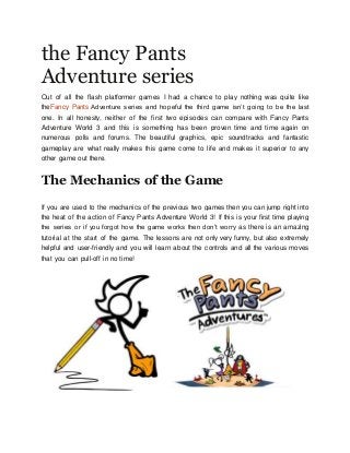 the Fancy Pants
Adventure series
Out of all the flash platformer games I had a chance to play nothing was quite like
theFancy Pants Adventure series and hopeful the third game isn’t going to be the last
one. In all honesty, neither of the first two episodes can compare with Fancy Pants
Adventure World 3 and this is something has been proven time and time again on
numerous polls and forums. The beautiful graphics, epic soundtracks and fantastic
gameplay are what really makes this game come to life and makes it superior to any
other game out there.
The Mechanics of the Game
If you are used to the mechanics of the previous two games then you can jump right into
the heat of the action of Fancy Pants Adventure World 3! If this is your first time playing
the series or if you forgot how the game works then don’t worry as there is an amazing
tutorial at the start of the game. The lessons are not only very funny, but also extremely
helpful and user-friendly and you will learn about the controls and all the various moves
that you can pull-off in no time!
 