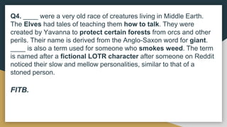Q4. ____ were a very old race of creatures living in Middle Earth.
The Elves had tales of teaching them how to talk. They were
created by Yavanna to protect certain forests from orcs and other
perils. Their name is derived from the Anglo-Saxon word for giant.
____ is also a term used for someone who smokes weed. The term
is named after a fictional LOTR character after someone on Reddit
noticed their slow and mellow personalities, similar to that of a
stoned person.
FITB.
 