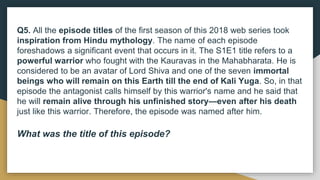 Q5. All the episode titles of the first season of this 2018 web series took
inspiration from Hindu mythology. The name of each episode
foreshadows a significant event that occurs in it. The S1E1 title refers to a
powerful warrior who fought with the Kauravas in the Mahabharata. He is
considered to be an avatar of Lord Shiva and one of the seven immortal
beings who will remain on this Earth till the end of Kali Yuga. So, in that
episode the antagonist calls himself by this warrior's name and he said that
he will remain alive through his unfinished story—even after his death
just like this warrior. Therefore, the episode was named after him.
What was the title of this episode?
 