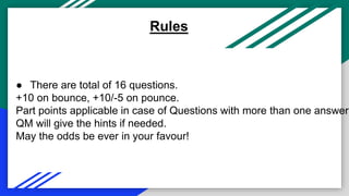 ● There are total of 16 questions.
+10 on bounce, +10/-5 on pounce.
Part points applicable in case of Questions with more than one answer.
QM will give the hints if needed.
May the odds be ever in your favour!
Rules
 