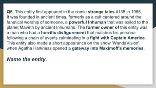 Q6. This entity first appeared in the comic strange tales #135 in 1965.
It was founded in ancient times, formerly as a cult centered around the
fanatical worship of someone, a powerful Inhuman that was exiled to the
planet Maveth by ancient Inhumans. The former owner of this entity was
a man who had a horrific disfigurement that matches his persona
following a chain of events culminating in a fight with Captain America.
This entity also made a short appearance on the show 'WandaVision'
when Agatha Harkness opened a gateway into Maximoff's memories.
Name the entity.
 