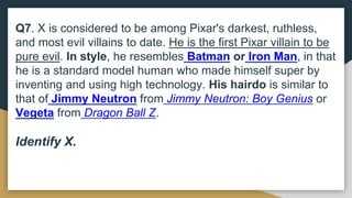 Q7. X is considered to be among Pixar's darkest, ruthless,
and most evil villains to date. He is the first Pixar villain to be
pure evil. In style, he resembles Batman or Iron Man, in that
he is a standard model human who made himself super by
inventing and using high technology. His hairdo is similar to
that of Jimmy Neutron from Jimmy Neutron: Boy Genius or
Vegeta from Dragon Ball Z.
Identify X.
 