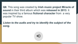 Q8. This song was created by Irish music project Miracle of
sound in their third album which was released in 2013. It
was inspired by a famous fictional character from a very
popular TV show.
Listen to the audio and try to identify the subject of the
song.
 