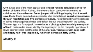 Q10. X was one of the most popular and longest-running television series for
Indian children. When X aired, there were a lot of controversies created as
children set themselves on fire or jumped off buildings hoping that X would
save them. X was depicted as a character who had attained superhuman powers
through meditation and five elements of nature. He is trained by a mystical sect
of saints to fight against all odds and defeat the evil prevailing within the society.
X's alter ego is a funny geek. He works as a photographer in a daily newspaper
office to maintain his secret identity. He is portrayed as the complete opposite of X.
It was later revealed that the attire of the alter ego, "complete with buck teeth
and floppy hair" was inspired by American comedian Jerry Lewis.
Identify X.
 