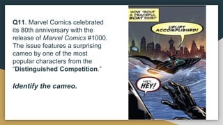 Q11. Marvel Comics celebrated
its 80th anniversary with the
release of Marvel Comics #1000.
The issue features a surprising
cameo by one of the most
popular characters from the
“Distinguished Competition.”
Identify the cameo.
 