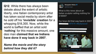 Q12. While there has always been
debate about the extent of artistic
liberty, one Italian contemporary artist
has taken social media by storm after
he sold off his ‘invisible’ creation for a
whopping $18,300. Now, while the
world is baffled that an artist sold
‘nothing’ for this massive amount, one
desi man claimed that we Indians
have done it way back in 2007.
Name the movie and the story
behind how they did it?
 