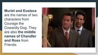 Muriel and Eustace
are the names of two
characters from
Courage the
Cowardly Dog. They
are also the middle
names of Chandler
and Ross from
Friends.
 