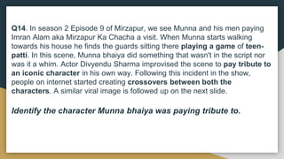Q14. In season 2 Episode 9 of Mirzapur, we see Munna and his men paying
Imran Alam aka Mirzapur Ka Chacha a visit. When Munna starts walking
towards his house he finds the guards sitting there playing a game of teen-
patti. In this scene, Munna bhaiya did something that wasn't in the script nor
was it a whim. Actor Divyendu Sharma improvised the scene to pay tribute to
an iconic character in his own way. Following this incident in the show,
people on internet started creating crossovers between both the
characters. A similar viral image is followed up on the next slide.
Identify the character Munna bhaiya was paying tribute to.
 