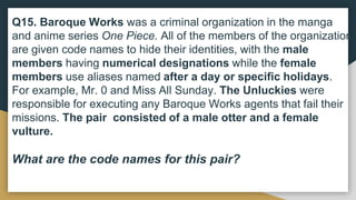 Q15. Baroque Works was a criminal organization in the manga
and anime series One Piece. All of the members of the organization
are given code names to hide their identities, with the male
members having numerical designations while the female
members use aliases named after a day or specific holidays.
For example, Mr. 0 and Miss All Sunday. The Unluckies were
responsible for executing any Baroque Works agents that fail their
missions. The pair consisted of a male otter and a female
vulture.
What are the code names for this pair?
 