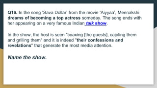 Q16. In the song ‘Sava Dollar’ from the movie ‘Aiyyaa’, Meenakshi
dreams of becoming a top actress someday. The song ends with
her appearing on a very famous Indian talk show.
In the show, the host is seen "coaxing [the guests], cajoling them
and grilling them" and it is indeed "their confessions and
revelations" that generate the most media attention.
Name the show.
 
