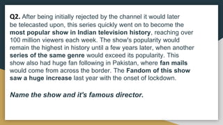 Q2. After being initially rejected by the channel it would later
be telecasted upon, this series quickly went on to become the
most popular show in Indian television history, reaching over
100 million viewers each week. The show's popularity would
remain the highest in history until a few years later, when another
series of the same genre would exceed its popularity. This
show also had huge fan following in Pakistan, where fan mails
would come from across the border. The Fandom of this show
saw a huge increase last year with the onset of lockdown.
Name the show and it's famous director.
 