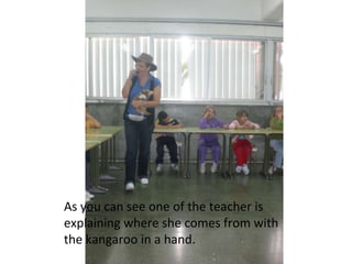 As you can see one of the teacher is explaining where she comes from with the kangaroo in a hand.