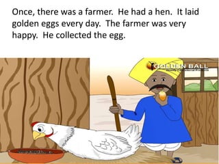 Once, there was a farmer. He had a hen. It laid
golden eggs every day. The farmer was very
happy. He collected the egg.
 