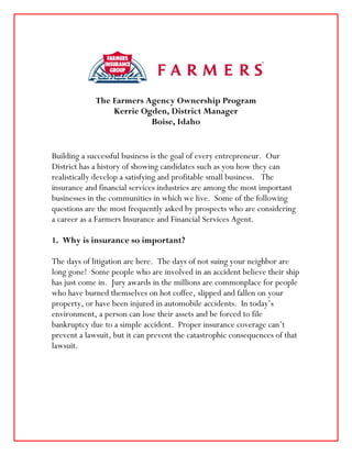 The Farmers Agency Ownership Program
                 Kerrie Ogden, District Manager
                          Boise, Idaho


Building a successful business is the goal of every entrepreneur. Our
District has a history of showing candidates such as you how they can
realistically develop a satisfying and profitable small business. The
insurance and financial services industries are among the most important
businesses in the communities in which we live. Some of the following
questions are the most frequently asked by prospects who are considering
a career as a Farmers Insurance and Financial Services Agent.

1. Why is insurance so important?

The days of litigation are here. The days of not suing your neighbor are
long gone! Some people who are involved in an accident believe their ship
has just come in. Jury awards in the millions are commonplace for people
who have burned themselves on hot coffee, slipped and fallen on your
property, or have been injured in automobile accidents. In today’s
environment, a person can lose their assets and be forced to file
bankruptcy due to a simple accident. Proper insurance coverage can’t
prevent a lawsuit, but it can prevent the catastrophic consequences of that
lawsuit.
 