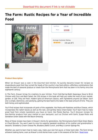 Download this document if link is not clickable


The Farm: Rustic Recipes for a Year of Incredible
Food
                                                                List Price :   $30.00

                                                                    Price :
                                                                               $19.80



                                                               Average Customer Rating

                                                                                3.6 out of 5




Product Description

When Ian Knauer was a cook in the Gourmet test kitchen, he quickly became known for recipes so
stupendously good that they turned the heads of the country’s top food editors—effortless combinations that
made the best of seasonal produce or treats from the Pennsylvania farm that has been in his family since the
eighteenth century.

In The Farm, Knauer brings his creations to your kitchen. From Cold-Spring-Night Asparagus Soup to Brick
Chicken with Corn and Basil Salad, the 150 recipes in this book will help you make the most of your market,
garden, or CSA. They are fresh, modern spins on American classics, with ingredients anyone can obtain. Each
one is simple, distinctive, and satisfying, getting the best food to the table in the least amount of time. They are
both homey and sophisticated.

You’ll find recipes that incorporate all parts of the vegetable, like Pasta with Radishes and Blue Cheese, which
incorporates the radish leaves as well as the root, and spritely Swiss Chard Salad. You’ll learn how to make
great food from simple ingredients you have on hand, like Potato Nachos. You’ll discover recipes for
less-familiar produce from your market or your backyard, such as Chicken with Garlic Scape Pesto and
Dandelion Green Salad with Hot Bacon Dressing.

Many of these recipes have been in Knauer’s family for generations, like Pennsylvania Dutch-Style Green Beans
or Cloud Biscuits. You won’t want to miss his expertly tweaked renditions of his mother and grandmother’s
desserts: Strawberry Cream Cheese Pie, Blueberry Belle Crunch, and Mary’s Lemon Sponge Pie.

Whether you want to learn how to roast a pig, make your own hot sauce, or brew hard cider, The Farm brings
artisanal cooking home, even as Knauer’s vivid stories trace a year in the seasons of the farm. Read more
 