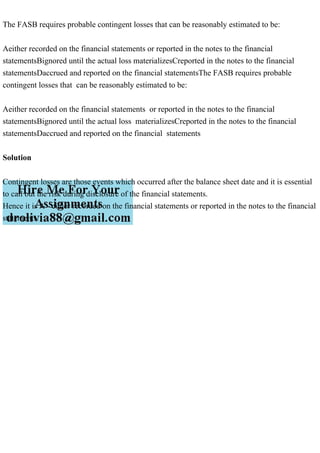 The FASB requires probable contingent losses that can be reasonably estimated to be:
Aeither recorded on the financial statements or reported in the notes to the financial
statementsBignored until the actual loss materializesCreported in the notes to the financial
statementsDaccrued and reported on the financial statementsThe FASB requires probable
contingent losses that can be reasonably estimated to be:
Aeither recorded on the financial statements or reported in the notes to the financial
statementsBignored until the actual loss materializesCreported in the notes to the financial
statementsDaccrued and reported on the financial statements
Solution
Contingent losses are those events which occurred after the balance sheet date and it is essential
to call out the risk during disclosure of the financial statements.
Hence it is A - either recorded on the financial statements or reported in the notes to the financial
statements.
 
