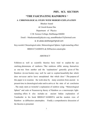 1
PHY. SCI. SECTION
“THE FASCINATING RAINBOWS ’’
A CHRONOLOGICAL STUDY WITH MODERN EXPLANATION
Bhaskar Anand
& Umesh Kumar Das
Department of Physics
C.M. Science College, Darbhanga-846004
Email: - bhaskaranand@physics.org ,anandbhaskar15@hotmail.com
& dr.ukdas.darbhanga@gmail.com
Key-words: Chronological order, Meteorological Sphere, Light-tunneling effect
BRIHAT SAMHITA & Diffraction catastrophe
ABSTRACT
Folklores as well as scientific theories have tried to explain the eye
catching phenomena of rainbows .”But rainbows differ among themselves
as one tree from another and the ‘explanations’ generally given of The
Rainbow (in text books) may well be said to explain beautifully that which
does not occur and to leave unexplained that which does “ .The purpose of
this paper is to examine the work done by many scientists from ancient to
present time in chronological order and to arrive at the state of art conclusion
. The study starts at Aristotle’s explanation of rainbow using “Meteorological
Sphere” and ends at Nussenzevig theory of Rainbow as a macroscopic light-
tunneling effect. It also includes an ancient Indian explanation of
Varahmihir in his book BRIHAT SAMHITA and the modern view of
Rainbow as diffraction catastrophes. Finally a comprehensive discussion of
the theories is presented.
 