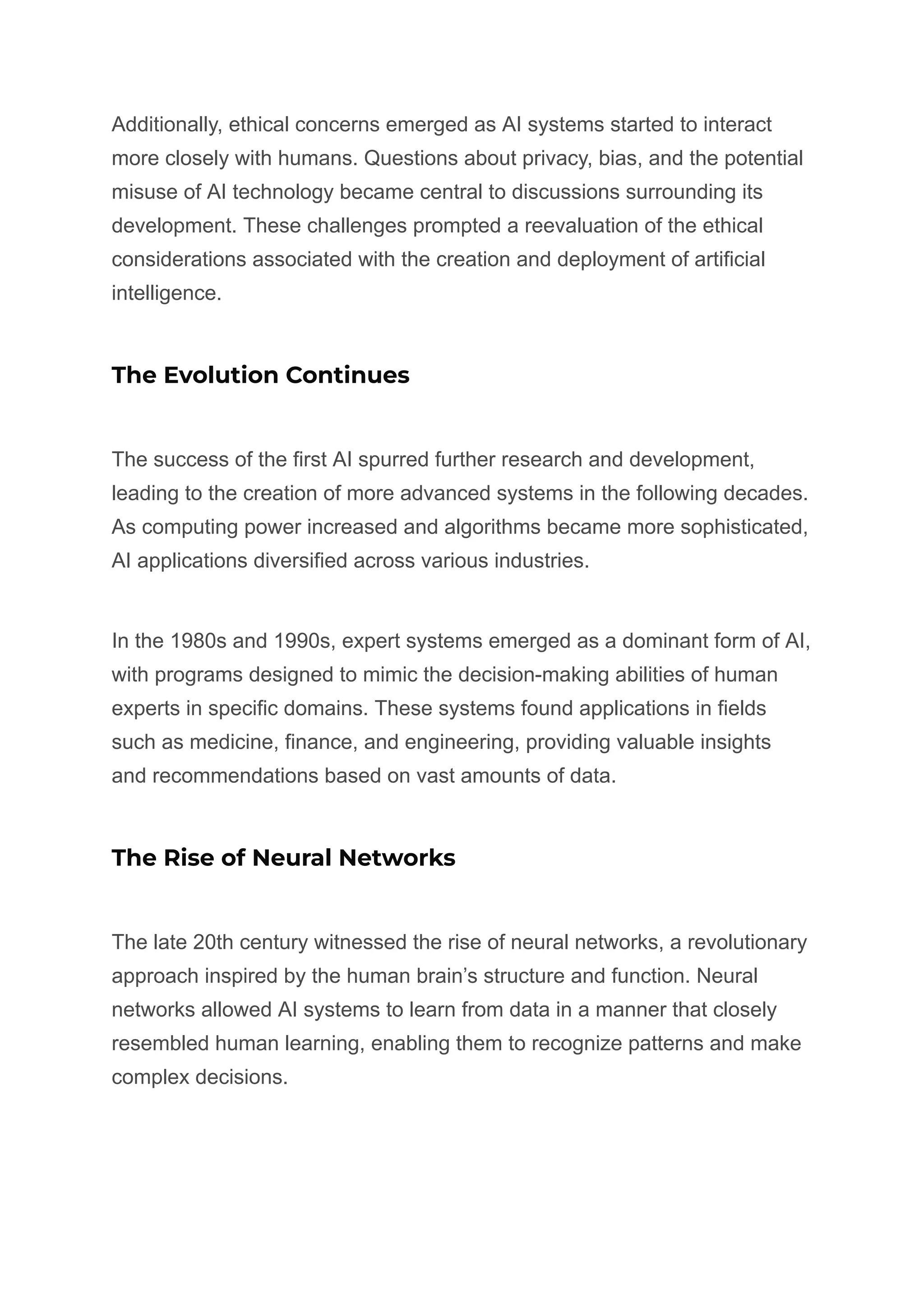 Additionally, ethical concerns emerged as AI systems started to interact
more closely with humans. Questions about privacy, bias, and the potential
misuse of AI technology became central to discussions surrounding its
development. These challenges prompted a reevaluation of the ethical
considerations associated with the creation and deployment of artificial
intelligence.
The Evolution Continues
The success of the first AI spurred further research and development,
leading to the creation of more advanced systems in the following decades.
As computing power increased and algorithms became more sophisticated,
AI applications diversified across various industries.
In the 1980s and 1990s, expert systems emerged as a dominant form of AI,
with programs designed to mimic the decision-making abilities of human
experts in specific domains. These systems found applications in fields
such as medicine, finance, and engineering, providing valuable insights
and recommendations based on vast amounts of data.
The Rise of Neural Networks
The late 20th century witnessed the rise of neural networks, a revolutionary
approach inspired by the human brain’s structure and function. Neural
networks allowed AI systems to learn from data in a manner that closely
resembled human learning, enabling them to recognize patterns and make
complex decisions.
 