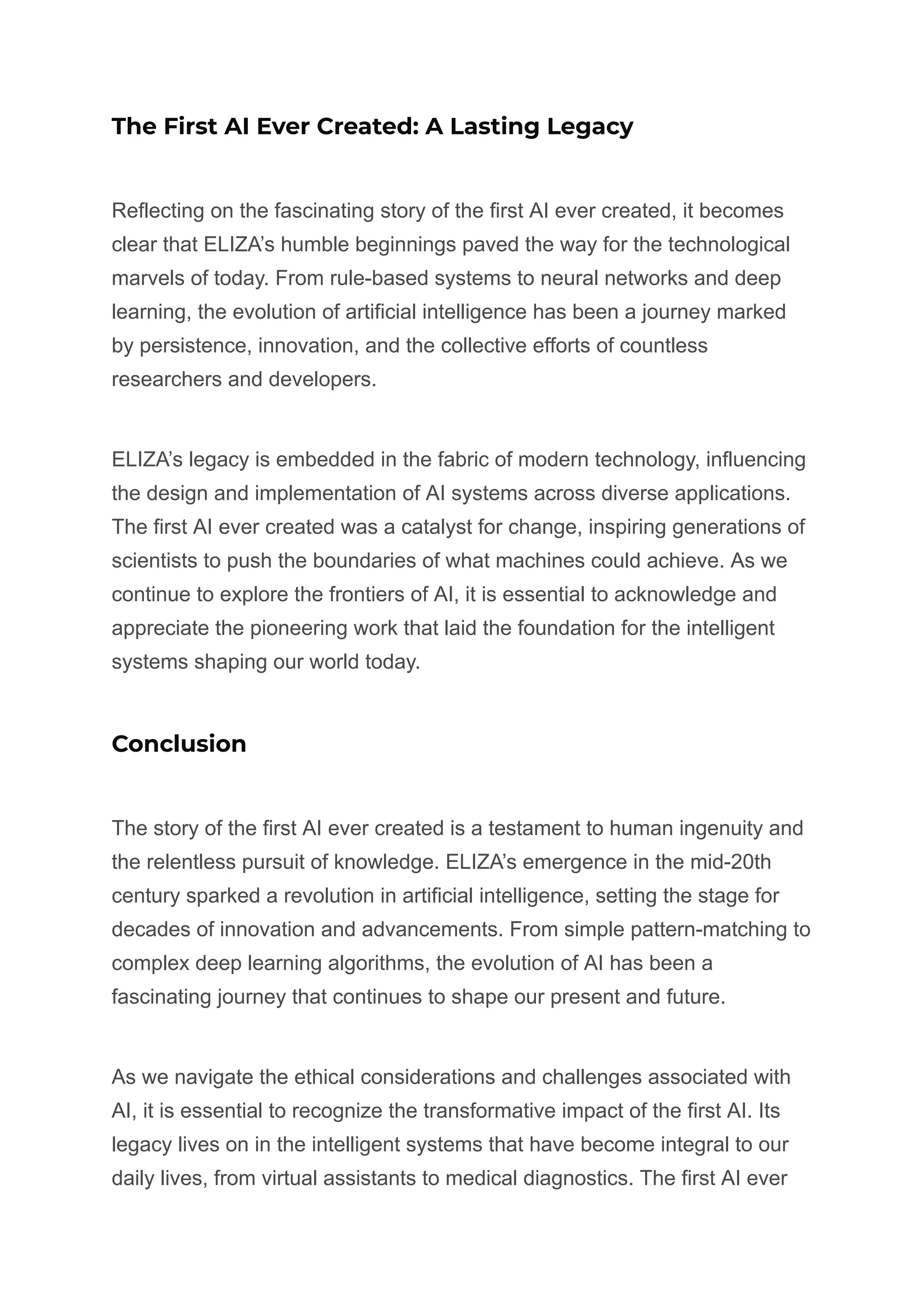 The First AI Ever Created: A Lasting Legacy
Reflecting on the fascinating story of the first AI ever created, it becomes
clear that ELIZA’s humble beginnings paved the way for the technological
marvels of today. From rule-based systems to neural networks and deep
learning, the evolution of artificial intelligence has been a journey marked
by persistence, innovation, and the collective efforts of countless
researchers and developers.
ELIZA’s legacy is embedded in the fabric of modern technology, influencing
the design and implementation of AI systems across diverse applications.
The first AI ever created was a catalyst for change, inspiring generations of
scientists to push the boundaries of what machines could achieve. As we
continue to explore the frontiers of AI, it is essential to acknowledge and
appreciate the pioneering work that laid the foundation for the intelligent
systems shaping our world today.
Conclusion
The story of the first AI ever created is a testament to human ingenuity and
the relentless pursuit of knowledge. ELIZA’s emergence in the mid-20th
century sparked a revolution in artificial intelligence, setting the stage for
decades of innovation and advancements. From simple pattern-matching to
complex deep learning algorithms, the evolution of AI has been a
fascinating journey that continues to shape our present and future.
As we navigate the ethical considerations and challenges associated with
AI, it is essential to recognize the transformative impact of the first AI. Its
legacy lives on in the intelligent systems that have become integral to our
daily lives, from virtual assistants to medical diagnostics. The first AI ever
 