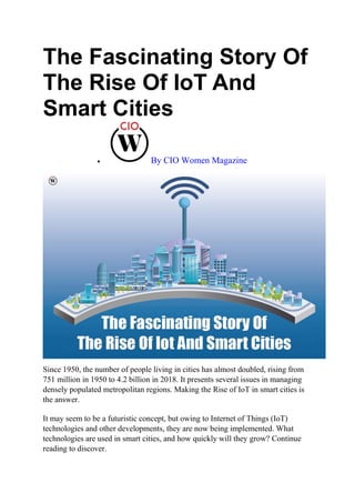 The Fascinating Story Of
The Rise Of IoT And
Smart Cities
 By CIO Women Magazine
Since 1950, the number of people living in cities has almost doubled, rising from
751 million in 1950 to 4.2 billion in 2018. It presents several issues in managing
densely populated metropolitan regions. Making the Rise of IoT in smart cities is
the answer.
It may seem to be a futuristic concept, but owing to Internet of Things (IoT)
technologies and other developments, they are now being implemented. What
technologies are used in smart cities, and how quickly will they grow? Continue
reading to discover.
 