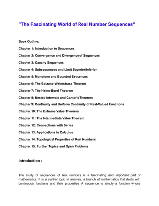 "The Fascinating World of Real Number Sequences"
Book Outline:
Chapter 1: Introduction to Sequences
Chapter 2: Convergence and Divergence of Sequences
Chapter 3: Cauchy Sequences
Chapter 4: Subsequences and Limit Superior/Inferior
Chapter 5: Monotone and Bounded Sequences
Chapter 6: The Bolzano-Weierstrass Theorem
Chapter 7: The Heine-Borel Theorem
Chapter 8: Nested Intervals and Cantor's Theorem
Chapter 9: Continuity and Uniform Continuity of Real-Valued Functions
Chapter 10: The Extreme Value Theorem
Chapter 11: The Intermediate Value Theorem
Chapter 12: Connections with Series
Chapter 13: Applications in Calculus
Chapter 14: Topological Properties of Real Numbers
Chapter 15: Further Topics and Open Problems
Introduction :
The study of sequences of real numbers is a fascinating and important part of
mathematics. It is a central topic in analysis, a branch of mathematics that deals with
continuous functions and their properties. A sequence is simply a function whose
 